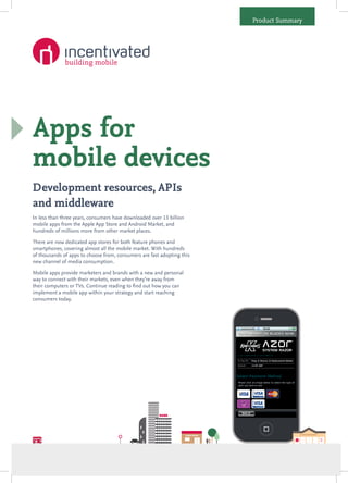 Product Summary




Apps for
mobile devices
Development resources, APIs
and middleware
In less than three years, consumers have downloaded over 13 billion
mobile apps from the Apple App Store and Android Market, and
hundreds of millions more from other market places.

There are now dedicated app stores for both feature phones and
smartphones, covering almost all the mobile market. With hundreds
of thousands of apps to choose from, consumers are fast adopting this
new channel of media consumption.

Mobile apps provide marketers and brands with a new and personal
way to connect with their markets, even when they’re away from
their computers or TVs. Continue reading to find out how you can
implement a mobile app within your strategy and start reaching
consumers today.
 