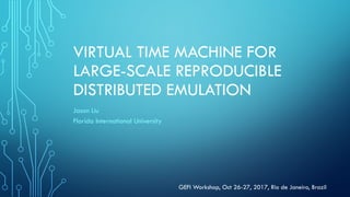 VIRTUAL TIME MACHINE FOR
LARGE-SCALE REPRODUCIBLE
DISTRIBUTED EMULATION
Jason Liu
Florida International University
GEFI Workshop, Oct 26-27, 2017, Rio de Janeiro, Brazil
 