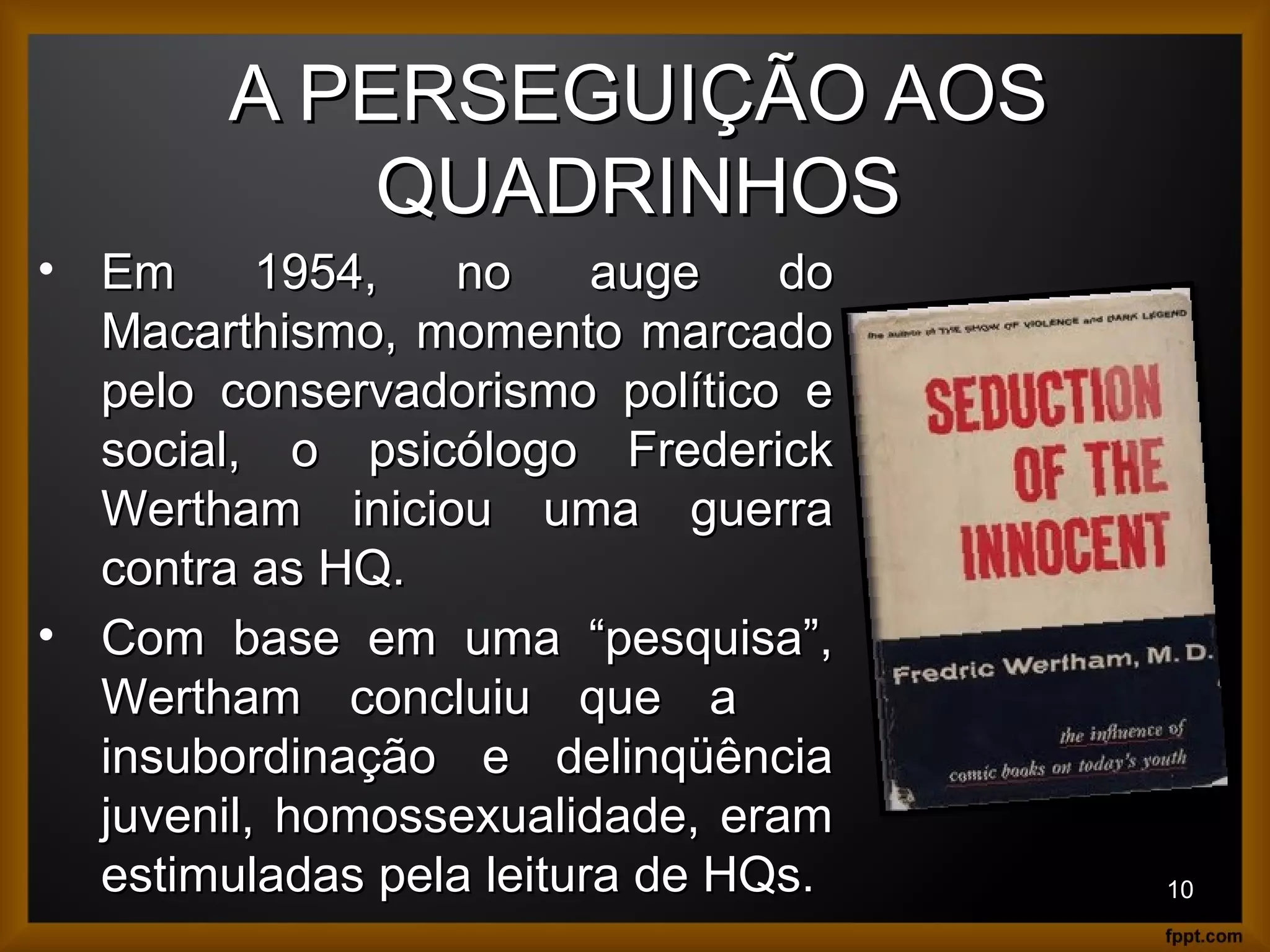 A PERSEGUIÇÃO AOSA PERSEGUIÇÃO AOS
QUADRINHOSQUADRINHOS
10
• Em 1954, no auge doEm 1954, no auge do
Macarthismo, momento marcadoMacarthismo, momento marcado
pelo conservadorismo político epelo conservadorismo político e
social, o psicólogo Fredericksocial, o psicólogo Frederick
Wertham iniciou uma guerraWertham iniciou uma guerra
contra as HQ.contra as HQ.
• Com base em uma “pesquisa”,Com base em uma “pesquisa”,
Wertham concluiu que aWertham concluiu que a
insubordinação e delinqüênciainsubordinação e delinqüência
juvenil, homossexualidade, eramjuvenil, homossexualidade, eram
estimuladas pela leitura de HQs.estimuladas pela leitura de HQs.
 