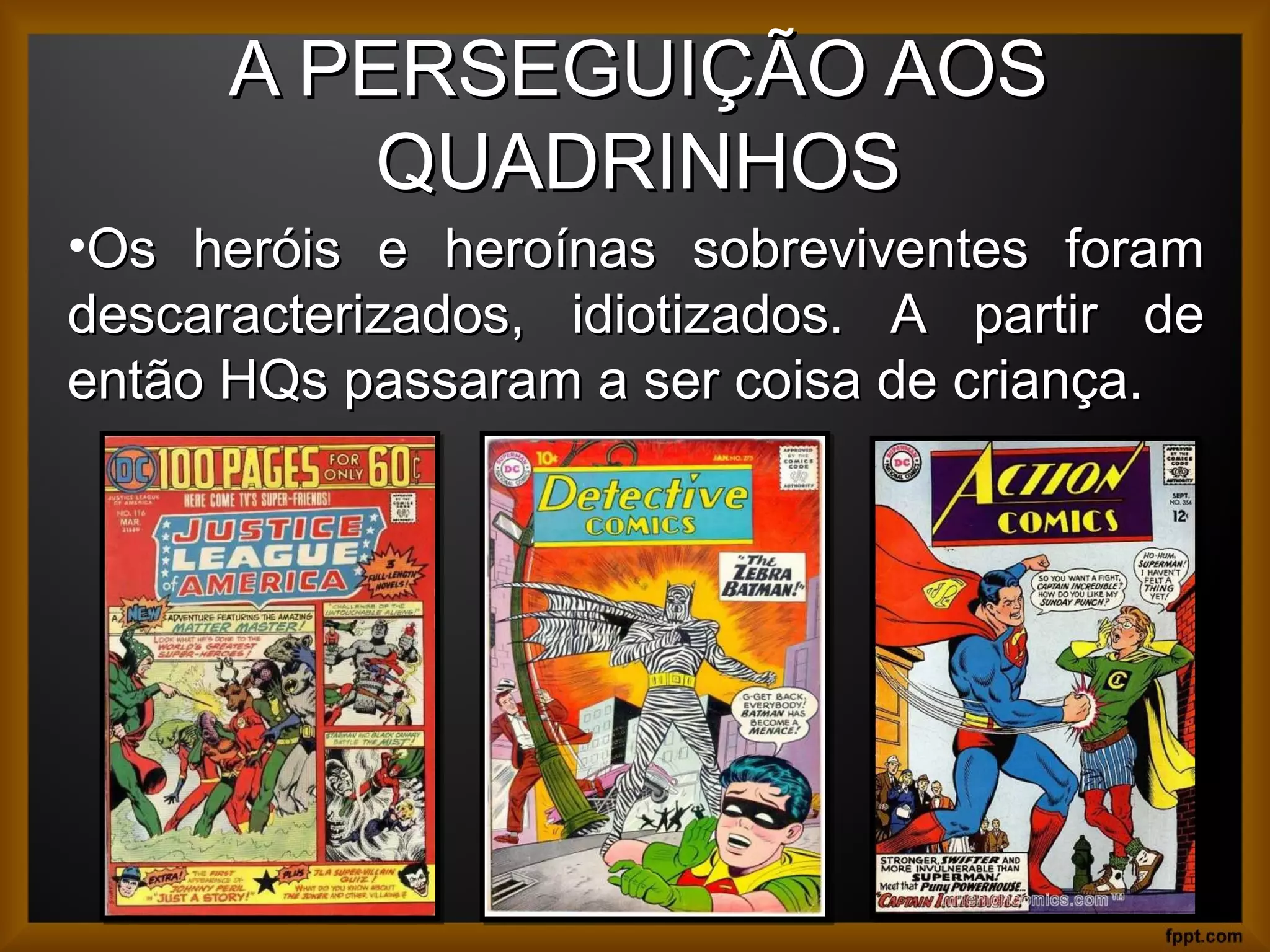 A PERSEGUIÇÃO AOSA PERSEGUIÇÃO AOS
QUADRINHOSQUADRINHOS
12
•Os heróis e heroínas sobreviventes foramOs heróis e heroínas sobreviventes foram
descaracterizados, idiotizados. A partir dedescaracterizados, idiotizados. A partir de
então HQs passaram a ser coisa de criança.então HQs passaram a ser coisa de criança.
 