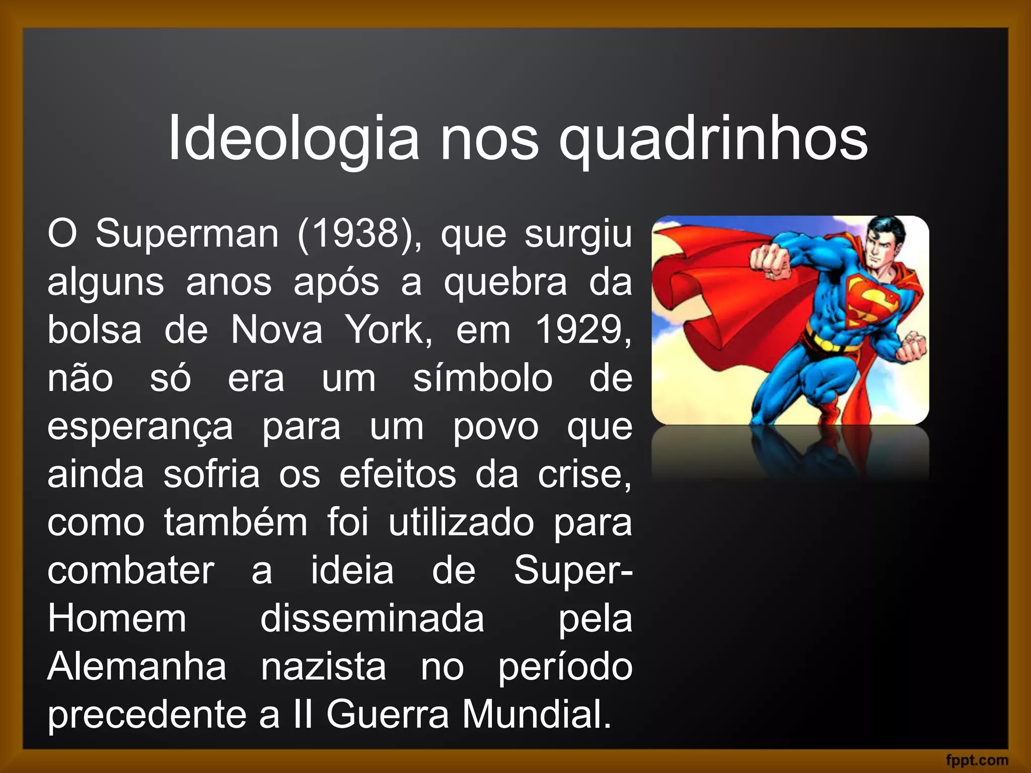 Ideologia nos quadrinhos
O Superman (1938), que surgiu
alguns anos após a quebra da
bolsa de Nova York, em 1929,
não só era um símbolo de
esperança para um povo que
ainda sofria os efeitos da crise,
como também foi utilizado para
combater a ideia de Super-
Homem disseminada pela
Alemanha nazista no período
precedente a II Guerra Mundial.
 