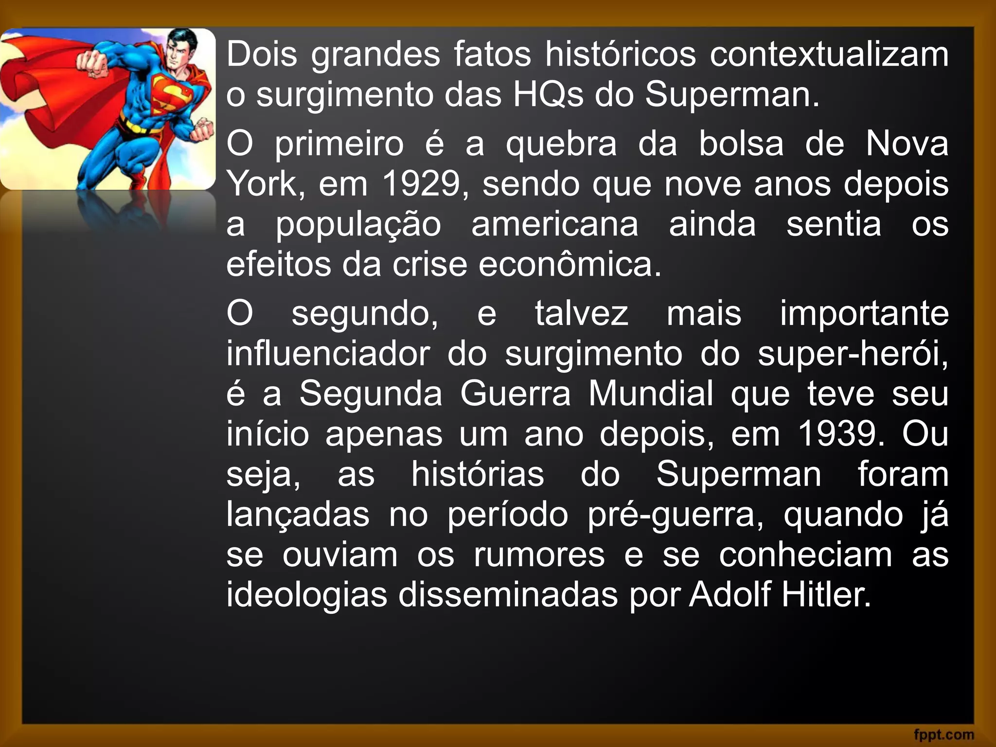Dois grandes fatos históricos contextualizam
o surgimento das HQs do Superman.
O primeiro é a quebra da bolsa de Nova
York, em 1929, sendo que nove anos depois
a população americana ainda sentia os
efeitos da crise econômica.
O segundo, e talvez mais importante
influenciador do surgimento do super-herói,
é a Segunda Guerra Mundial que teve seu
início apenas um ano depois, em 1939. Ou
seja, as histórias do Superman foram
lançadas no período pré-guerra, quando já
se ouviam os rumores e se conheciam as
ideologias disseminadas por Adolf Hitler.
 