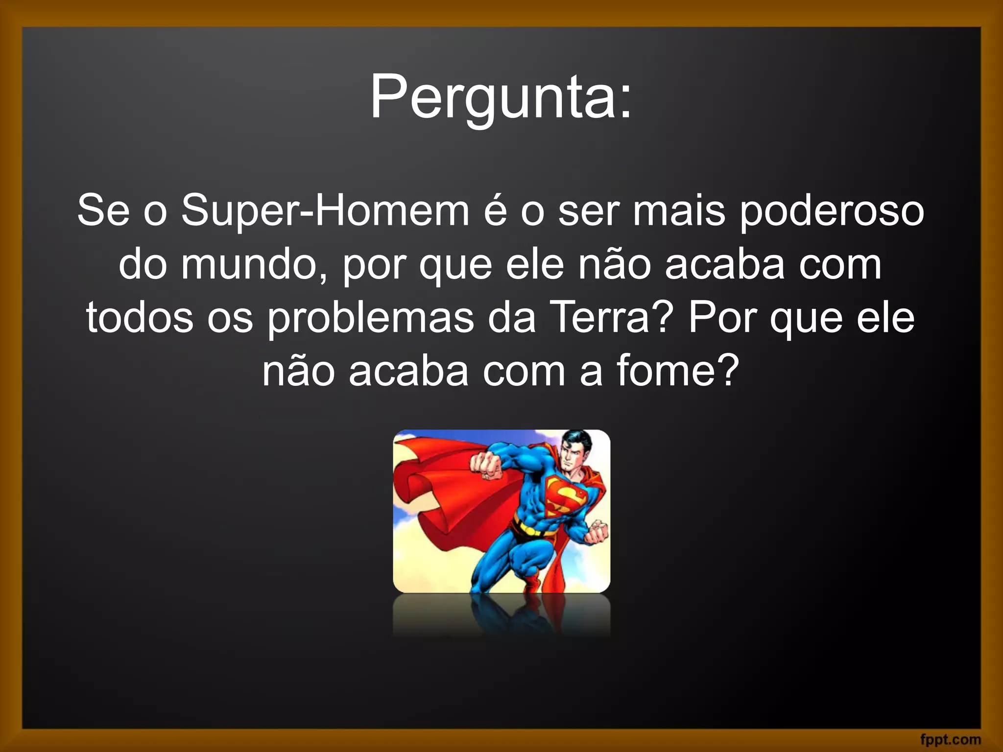 Pergunta:
Se o Super-Homem é o ser mais poderoso
do mundo, por que ele não acaba com
todos os problemas da Terra? Por que ele
não acaba com a fome?
 