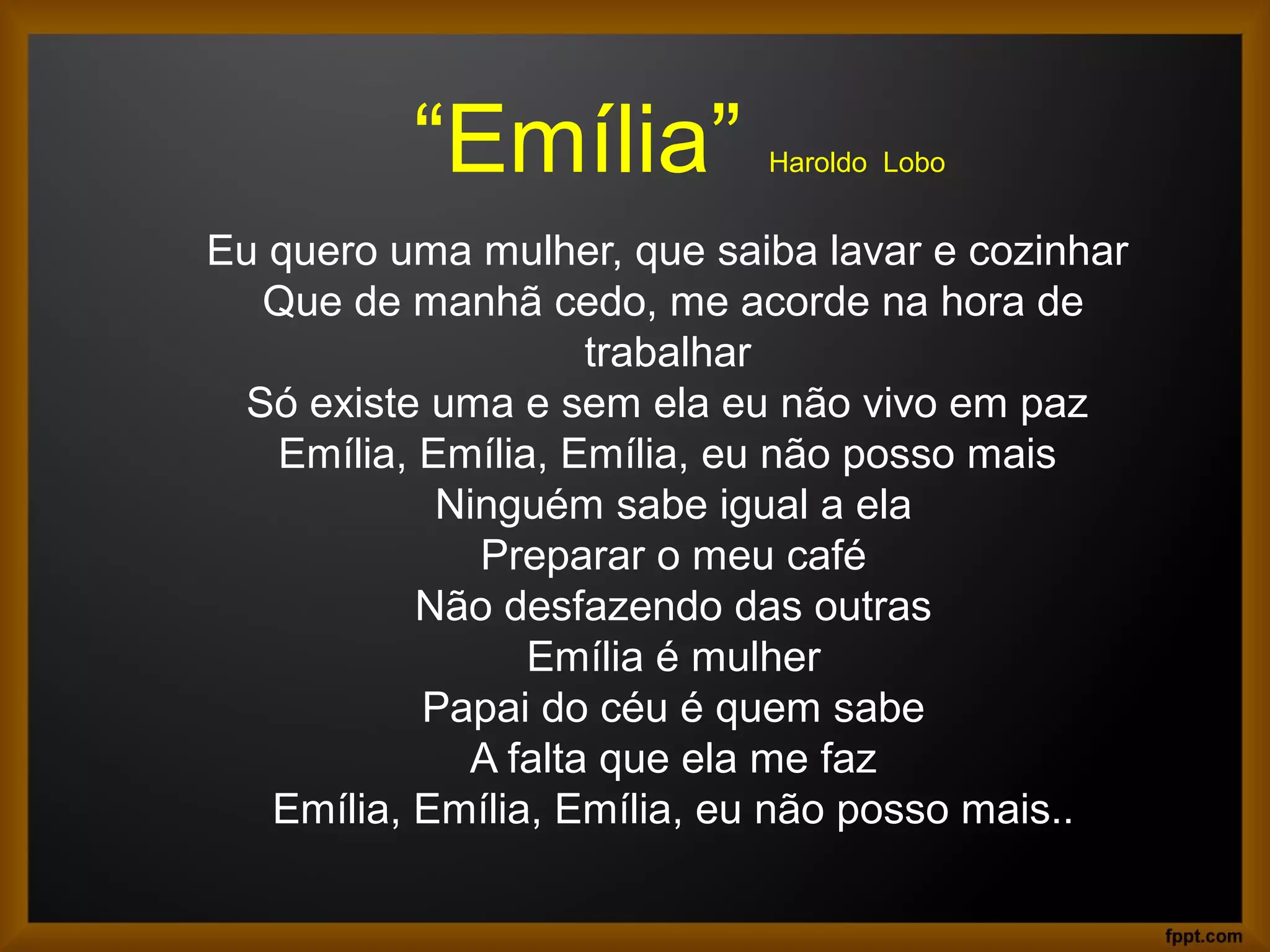 “Emília” Haroldo Lobo
Eu quero uma mulher, que saiba lavar e cozinhar
Que de manhã cedo, me acorde na hora de
trabalhar
Só existe uma e sem ela eu não vivo em paz
Emília, Emília, Emília, eu não posso mais
Ninguém sabe igual a ela
Preparar o meu café
Não desfazendo das outras
Emília é mulher
Papai do céu é quem sabe
A falta que ela me faz
Emília, Emília, Emília, eu não posso mais..
 