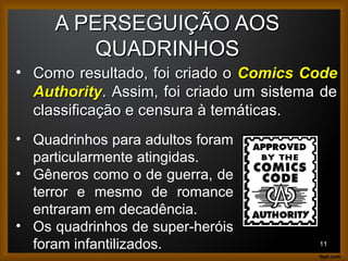 A PERSEGUIÇÃO AOSA PERSEGUIÇÃO AOS
QUADRINHOSQUADRINHOS
11
• Como resultado, foi criado oComo resultado, foi criado o Comics CodeComics Code
AuthorityAuthority. Assim, foi criado um sistema de. Assim, foi criado um sistema de
classificação e censura à temáticas.classificação e censura à temáticas.
• Quadrinhos para adultos foram
particularmente atingidas.
• Gêneros como o de guerra, de
terror e mesmo de romance
entraram em decadência.
• Os quadrinhos de super-heróis
foram infantilizados.
 