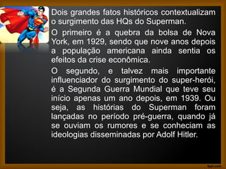 Dois grandes fatos históricos contextualizam
o surgimento das HQs do Superman.
O primeiro é a quebra da bolsa de Nova
York, em 1929, sendo que nove anos depois
a população americana ainda sentia os
efeitos da crise econômica.
O segundo, e talvez mais importante
influenciador do surgimento do super-herói,
é a Segunda Guerra Mundial que teve seu
início apenas um ano depois, em 1939. Ou
seja, as histórias do Superman foram
lançadas no período pré-guerra, quando já
se ouviam os rumores e se conheciam as
ideologias disseminadas por Adolf Hitler.
 