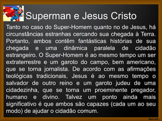 Superman e Jesus Cristo
Tanto no caso do Super-Homem quanto no de Jesus, há
circunstâncias estranhas cercando sua chegada à Terra.
Portanto, ambos contêm fantásticas histórias de sua
chegada e uma dinâmica paralela de cidadão
estrangeiro. O Super-Homem é ao mesmo tempo um ser
extraterrestre e um garoto do campo, bem americano,
que se torna jornalista. De acordo com as afirmações
teológicas tradicionais, Jesus é ao mesmo tempo o
salvador de outro reino e um garoto judeu de uma
cidadezinha, que se torna um proeminente pregador,
humano e divino. Talvez um ponto ainda mais
significativo é que ambos são capazes (cada um ao seu
modo) de ajudar o cidadão comum.
 