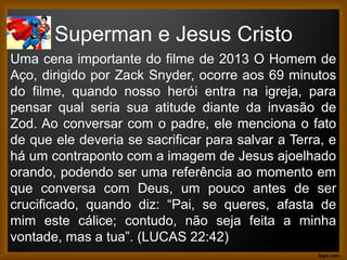Superman e Jesus Cristo
Uma cena importante do filme de 2013 O Homem de
Aço, dirigido por Zack Snyder, ocorre aos 69 minutos
do filme, quando nosso herói entra na igreja, para
pensar qual seria sua atitude diante da invasão de
Zod. Ao conversar com o padre, ele menciona o fato
de que ele deveria se sacrificar para salvar a Terra, e
há um contraponto com a imagem de Jesus ajoelhado
orando, podendo ser uma referência ao momento em
que conversa com Deus, um pouco antes de ser
crucificado, quando diz: “Pai, se queres, afasta de
mim este cálice; contudo, não seja feita a minha
vontade, mas a tua”. (LUCAS 22:42)
 