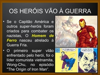 OS HERÓIS VÃO À GUERRA
• Se o Capitão América e
outros super-heróis foram
criados para combater os
nazistas, O Homem de
Ferro nasceu atrelado á
Guerra Fria.
• O primeiro super vilão
enfrentado pelo herói, foi o
líder comunista vietnamita,
Wong-Chu, no episódio
"The Origin of Iron Man”. 19
 