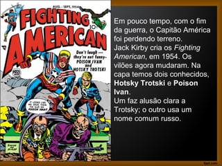 Em pouco tempo, com o fim
da guerra, o Capitão América
foi perdendo terreno.
Jack Kirby cria os Fighting
American, em 1954. Os
vilões agora mudaram. Na
capa temos dois conhecidos,
Hotsky Trotski e Poison
Ivan.
Um faz alusão clara a
Trotsky; o outro usa um
nome comum russo.
 