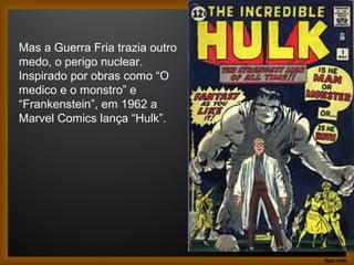 Mas a Guerra Fria trazia outro
medo, o perigo nuclear.
Inspirado por obras como “O
medico e o monstro” e
“Frankenstein”, em 1962 a
Marvel Comics lança “Hulk”.
 