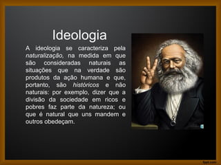 Ideologia
A ideologia se caracteriza pela
naturalização, na medida em que
são consideradas naturais as
situações que na verdade são
produtos da ação humana e que,
portanto, são históricos e não
naturais: por exemplo, dizer que a
divisão da sociedade em ricos e
pobres faz parte da natureza; ou
que é natural que uns mandem e
outros obedeçam.
 