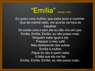 “Emília” Haroldo Lobo
Eu quero uma mulher, que saiba lavar e cozinhar
Que de manhã cedo, me acorde na hora de
trabalhar
Só existe uma e sem ela eu não vivo em paz
Emília, Emília, Emília, eu não posso mais
Ninguém sabe igual a ela
Preparar o meu café
Não desfazendo das outras
Emília é mulher
Papai do céu é quem sabe
A falta que ela me faz
Emília, Emília, Emília, eu não posso mais..
 