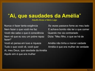 “Ai, que saudades da Amélia”
Ataulfo Alves e Mário Lago
Nunca vi fazer tanta exigência Às vezes passava fome ao meu lado
Nem fazer o que você me faz E achava bonito não ter o que comer
Você não sabe o que é consciência Quando me via contrariado
Nem vê que eu sou um pobre rapaz Dizia: "Meu filho, o que se há de
fazer!"
Você só pensa em luxo e riqueza Amélia não tinha a menor vaidade
Tudo o que você vê, você quer Amélia é que era mulher de verdade
Ai, meu Deus, que saudade da Amélia
Aquilo sim é que era mulher
 