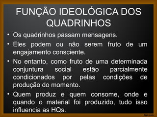 FUNÇÃO IDEOLÓGICA DOS
QUADRINHOS
• Os quadrinhos passam mensagens.
• Eles podem ou não serem fruto de um
engajamento consciente.
• No entanto, como fruto de uma determinada
conjuntura social estão parcialmente
condicionados por pelas condições de
produção do momento.
• Quem produz e quem consome, onde e
quando o material foi produzido, tudo isso
influencia as HQs. 9
 