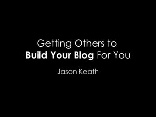 Getting Others to  Build Your Blog  For You Jason Keath 