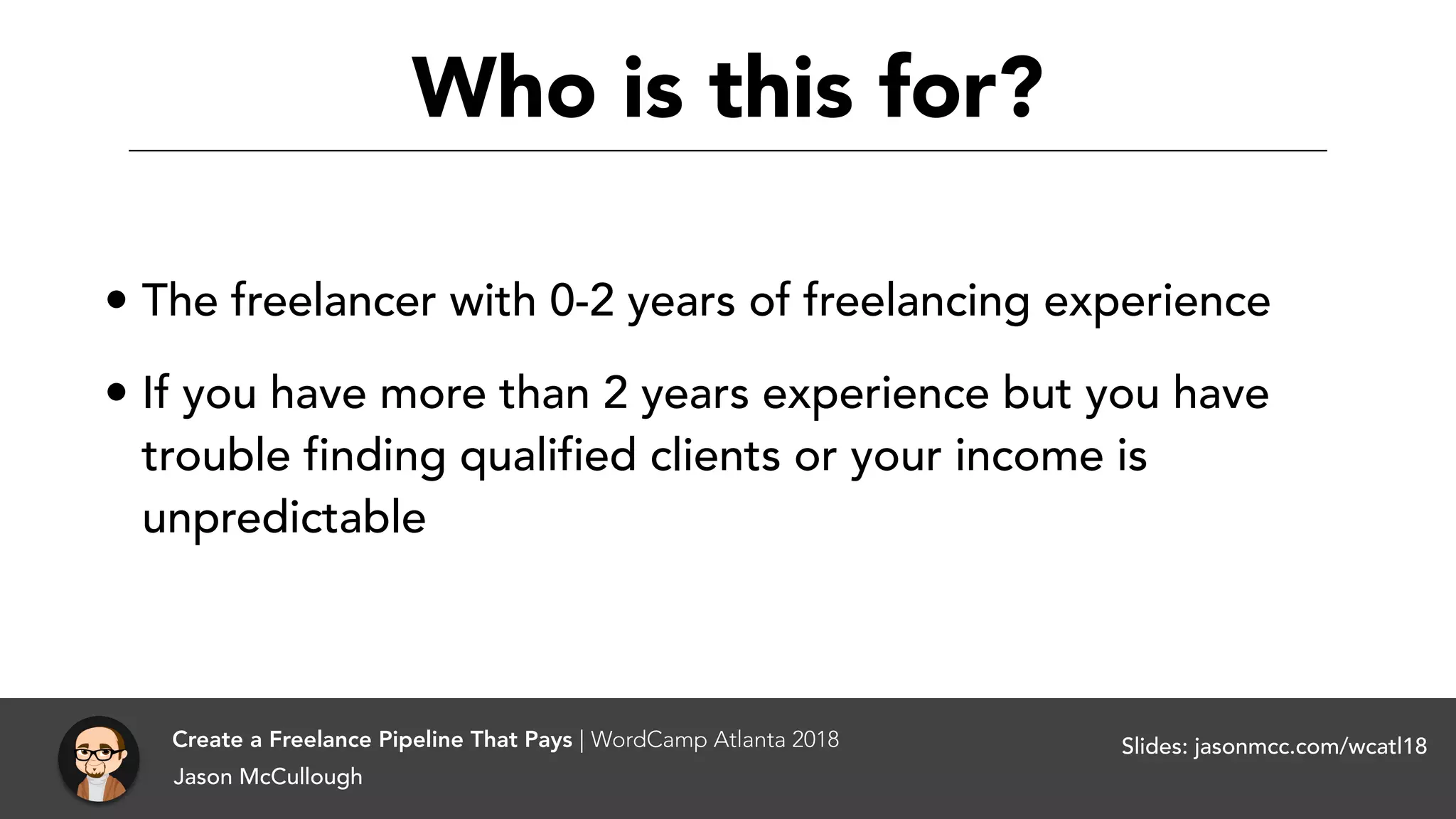 Who is this for?
• The freelancer with 0-2 years of freelancing experience
• If you have more than 2 years experience but you have
trouble finding qualified clients or your income is
unpredictable
Jason McCullough
Create a Freelance Pipeline That Pays | WordCamp Atlanta 2018 Slides: jasonmcc.com/wcatl18
 