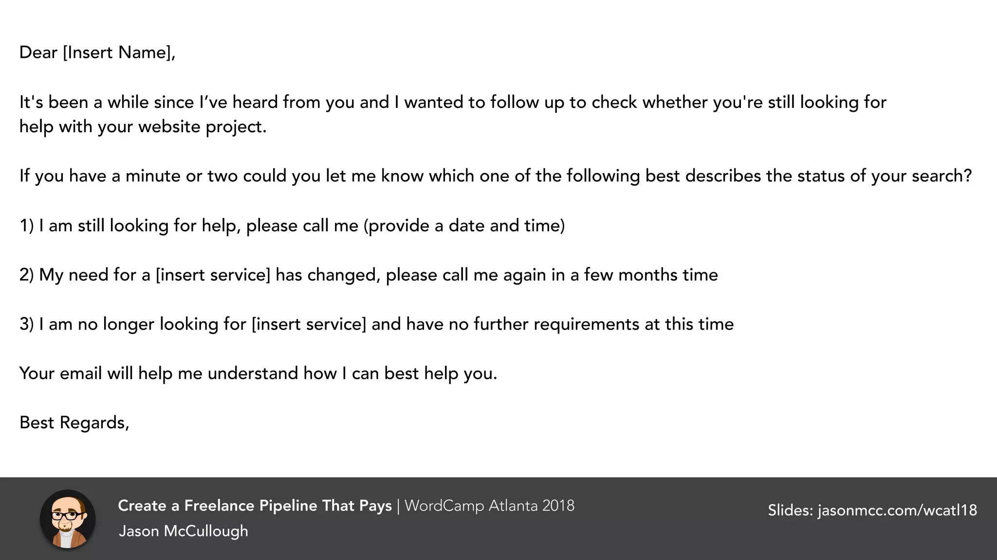 Dear [Insert Name],
It's been a while since I’ve heard from you and I wanted to follow up to check whether you're still looking for
help with your website project.
If you have a minute or two could you let me know which one of the following best describes the status of your search?
1) I am still looking for help, please call me (provide a date and time)
2) My need for a [insert service] has changed, please call me again in a few months time
3) I am no longer looking for [insert service] and have no further requirements at this time
Your email will help me understand how I can best help you.
Best Regards,
Create a Freelance Pipeline That Pays | WordCamp Atlanta 2018
Jason McCullough
Slides: jasonmcc.com/wcatl18
 