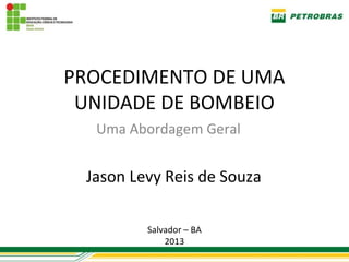 PROCEDIMENTO DE UMA
 UNIDADE DE BOMBEIO
  Uma Abordagem Geral


 Jason Levy Reis de Souza

         Salvador – BA
             2013
 