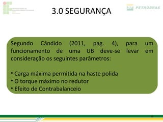 3.0 SEGURANÇA


Segundo Cândido (2011, pag. 4), para um
funcionamento de uma UB deve-se levar em
consideração os seguintes parâmetros:

• Carga máxima permitida na haste polida
• O torque máximo no redutor
• Efeito de Contrabalanceio



                                           10
 