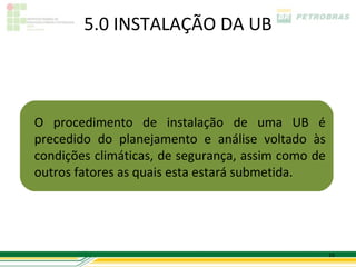 5.0 INSTALAÇÃO DA UB



O procedimento de instalação de uma UB é
precedido do planejamento e análise voltado às
condições climáticas, de segurança, assim como de
outros fatores as quais esta estará submetida.




                                                    16
 