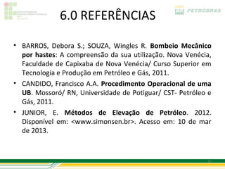 6.0 REFERÊNCIAS

• BARROS, Debora S.; SOUZA, Wingles R. Bombeio Mecânico
  por hastes: A compreensão da sua utilização. Nova Venécia,
  Faculdade de Capixaba de Nova Venécia/ Curso Superior em
  Tecnologia e Produção em Petróleo e Gás, 2011.
• CANDIDO, Francisco A.A. Procedimento Operacional de uma
  UB. Mossoró/ RN, Universidade de Potiguar/ CST- Petróleo e
  Gás, 2011.
• JUNIOR, E. Métodos de Elevação de Petróleo. 2012.
  Disponível em: <www.simonsen.br>. Acesso em: 10 de mar
  de 2013.


                                                          27
 