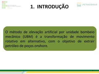 1. INTRODUÇÃO



O método de elevação artificial por unidade bombeio
mecânico (UBM) é a transformação de movimento
rotativo em alternativo, com o objetivo de extrair
petróleo de poços onshore.




                                                 4
 
