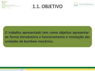 1.1. OBJETIVO



O trabalho apresentado tem como objetivo apresentar
de forma introdutória o funcionamento e instalação das
unidades de bombeio mecânico.




                                                     5
 