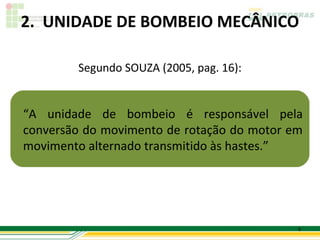 2. UNIDADE DE BOMBEIO MECÂNICO

        Segundo SOUZA (2005, pag. 16):


“A unidade de bombeio é responsável pela
conversão do movimento de rotação do motor em
movimento alternado transmitido às hastes.”




                                            6
 