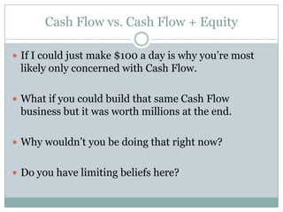 Cash Flow vs. Cash Flow + Equity

 If I could just make $100 a day is why you’re most
 likely only concerned with Cash Flow.

 What if you could build that same Cash Flow
 business but it was worth millions at the end.

 Why wouldn’t you be doing that right now?


 Do you have limiting beliefs here?
 