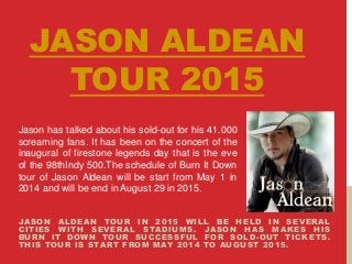JASON ALDEAN
TOUR 2015
JASON ALDEAN TOUR IN 2015 WILL BE HELD IN SEVERAL
CITIES WITH SEVERAL STADIUMS. JASON HAS MAKES HIS
BURN IT DOWN TOUR SUCCESSFUL FOR SOLD-OUT TICKETS.
THIS TOUR IS START FROM MAY 2014 TO AUGUST 2015.
Jason has talked about his sold-out for his 41.000
screaming fans. It has been on the concert of the
inaugural of firestone legends day that is the eve
of the 98thIndy 500.The schedule of Burn It Down
tour of Jason Aldean will be start from May 1 in
2014 and will be end in August 29 in 2015.
 