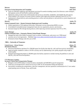 Internal Use - Confidential
Director Singapore
Enterprise System Integration and Consulting 2010- 2015
• Lead over 200 direct employees and 100 partners servicing 48 countries including country level directors, senior managers,
and engineers across all Asia Pacific countries and Japan.
• Optimized a matrix of sales teams in both product and services to streamline, standardize, and simplify the sales process
which enabled a 30% increase in revenue in direct countries while improving customer experience from 92% to 97%.
• Implemented a channel delivery and consulting practice to utilize and train partners to sale and deliver system integration and
consulting services.
Director Austin, TX
Global Command Center – Remote Enterprise Deployment and Consulting 2006-2010
• Global organization of 140 employees delivering 110K project services representing $80M in revenue.
• Consolidated 6 total global project management teams into one organization, process, and structure.
• Increased margin by 40% through shoring delivery while improving customer experience from 93% to 94%.
Senior Manager Austin, TX
Global Command Center – Enterprise Mission Critical People Manager 2006-2010
• Managed the build of the Global Command Center to monitor, communicate, and correct over 150M annual
• customer service level agreements. Published: http://www.zdnet.com/article/inside-dells-command-center/
• Promoted to Senior Manager after first year at Dell.
MBA – University of Tennessee 2004-2006
United Grocer – Owner Partner Athens, TN
Distribution Director 2001- 2004
• Directed all distribution operations for a 900,000 square foot facility that ships dry, cold, and frozen grocery merchandise.
• Improved quality standards to achieve a 99.99% accuracy rate by implementing a new quality program using weight to
control quality.
• Designed and managed the build of a 300,000 square foot facility expansion to include meeting all guidelines to store and
ship dry, cold, and frozen food products.
CVS Pharmacy Logistics Birmingham, AL
Inventory Control and Transportation Manager 1998 - 2001
• Managed a total of $950 million in annual inventory merchandise and $400,000 in payroll management.
• Achieved a record high 99.85% annual service level in 2001 for all merchandise billing and shipments.
• Successfully coordinated the transportation, order flow management, and store operations communication for 21 new market
grand opening stores in Florida, Texas, and Nevada.
 