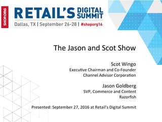 The	Jason	and	Scot	Show	
	
Scot	Wingo	
Execu5ve	Chairman	and	Co-Founder	
Channel	Advisor	Corpora5on	
Presented:	September	27,	2016	at	Retail’s	Digital	Summit	
Jason	Goldberg	
SVP,	Commerce	and	Content	
Razorﬁsh	
	
 