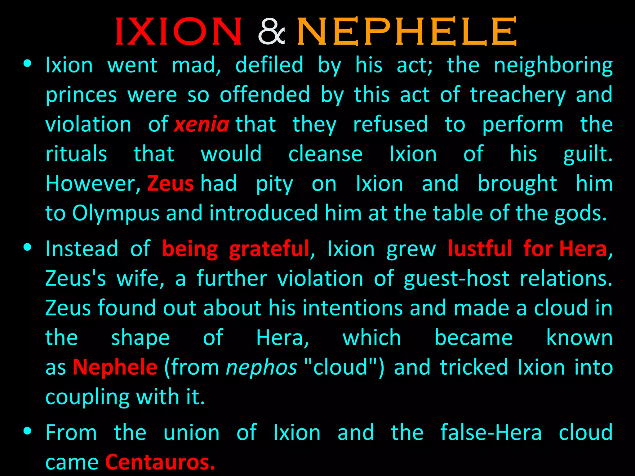 IXIONIXION & NEPHELENEPHELE
• Ixion  went  mad,  defiled  by  his  act;  the  neighboring 
princes  were  so  offended  by  this  act  of  treachery  and 
violation  of xenia that  they  refused  to  perform  the 
rituals  that  would  cleanse  Ixion  of  his  guilt. 
However, ZeusZeus had  pity  on  Ixion  and  brought  him 
to Olympus and introduced him at the table of the gods. 
• Instead  of  being gratefulbeing grateful,  Ixion  grew  lustful for Hera, 
Zeus's  wife,  a  further  violation  of  guest-host  relations. 
Zeus found out about his intentions and made a cloud in 
the  shape  of  Hera,  which  became  known 
as Nephele (from nephos "cloud") and tricked Ixion into 
coupling with it. 
• From  the  union  of  Ixion  and  the  false-Hera  cloud 
came Centauros.
 