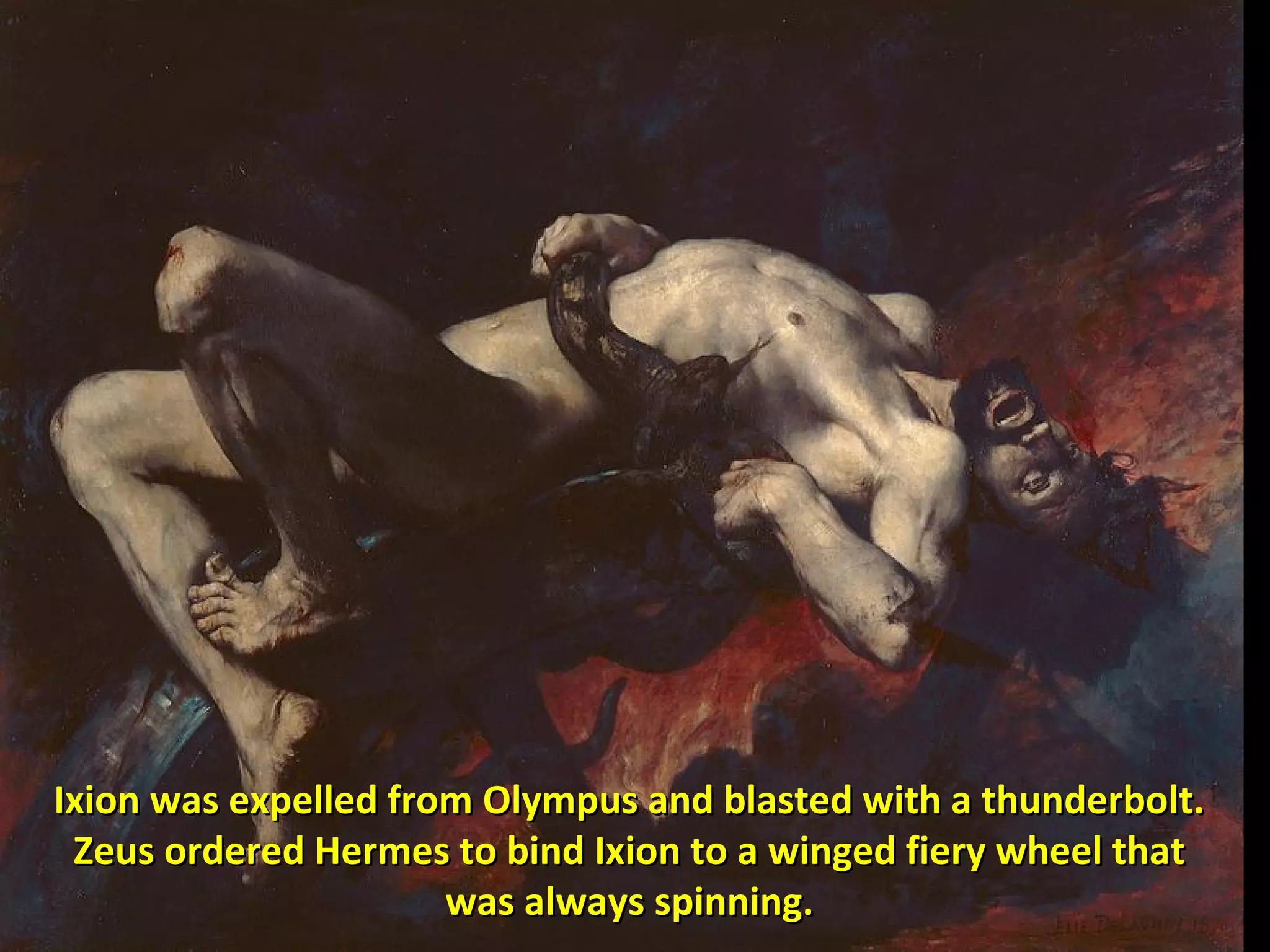 Ixion was expelled from Olympus and blasted with a thunderbolt.Ixion was expelled from Olympus and blasted with a thunderbolt.
Zeus ordered Hermes to bind Ixion to a winged fiery wheel thatZeus ordered Hermes to bind Ixion to a winged fiery wheel that
was always spinning.was always spinning.
 