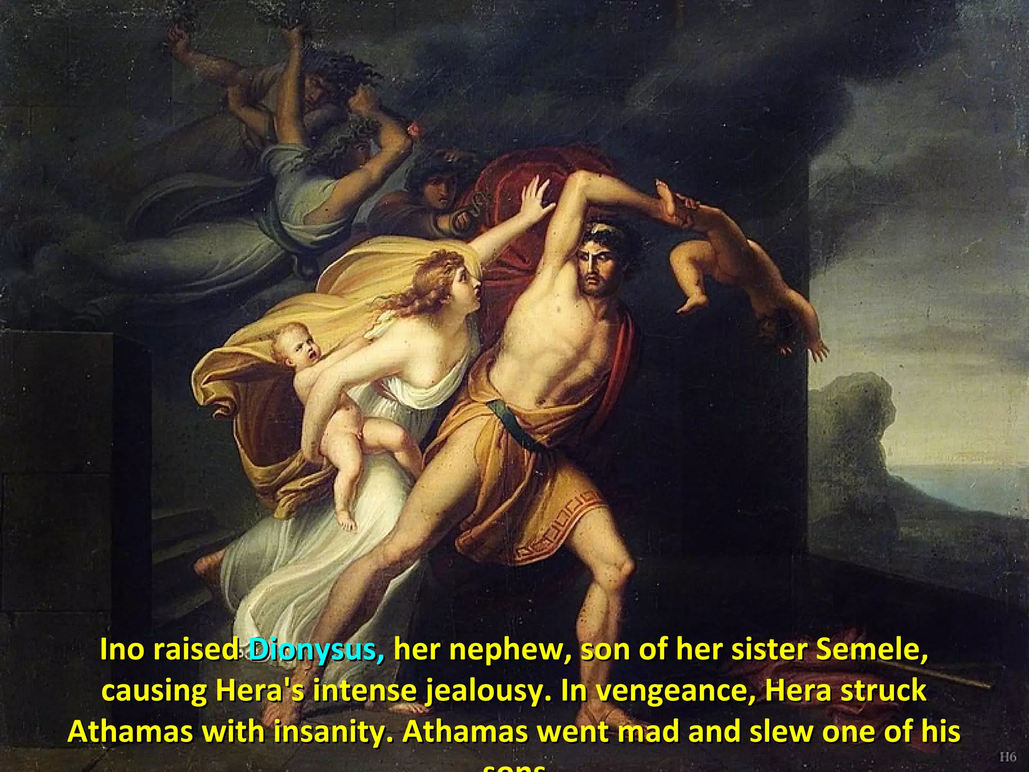Ino raisedIno raised Dionysus,Dionysus, her nephew, son of her sister Semele,her nephew, son of her sister Semele,
causing Hera's intense jealousy. In vengeance, Hera struckcausing Hera's intense jealousy. In vengeance, Hera struck
Athamas with insanity. Athamas went mad and slew one of hisAthamas with insanity. Athamas went mad and slew one of his
 