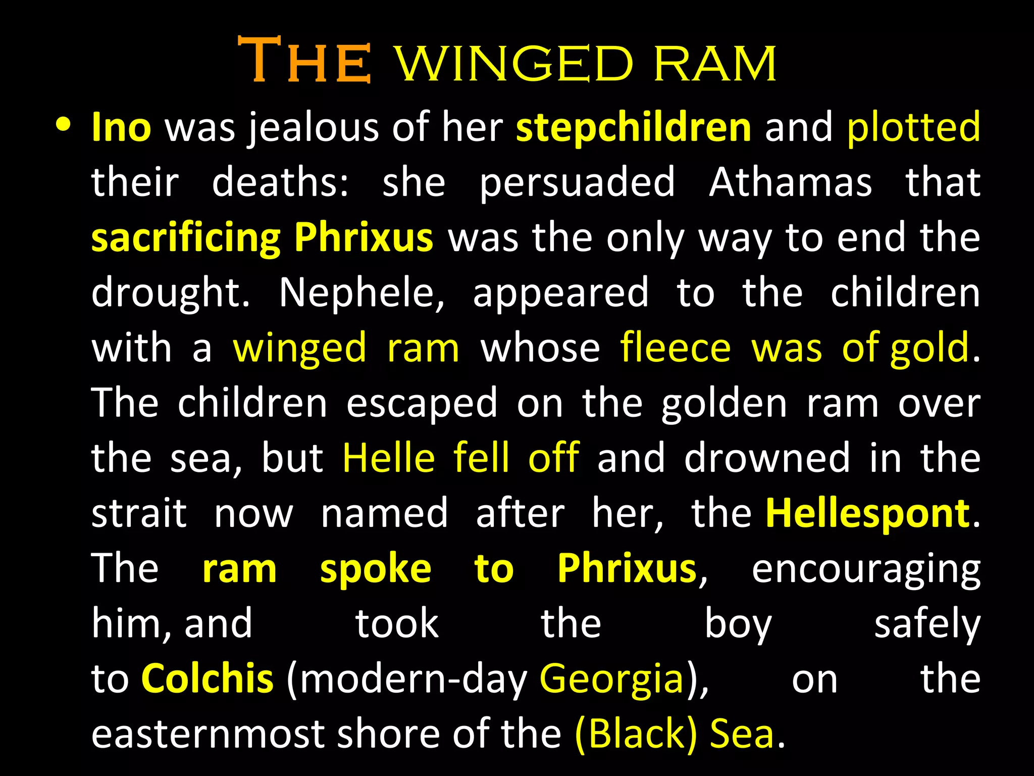 TheThe winged ramwinged ram
• InoIno was jealous of her stepchildrenstepchildren and plotted 
their  deaths:  she  persuaded  Athamas  that 
sacrificing Phrixussacrificing Phrixus was the only way to end the 
drought.  Nephele,  appeared  to  the  children 
with  a  winged  ram winged  ram  whose  fleece  was  of goldfleece  was  of gold. 
The children escaped on the golden ram over 
the sea, but  Helle fell offHelle fell off and drowned in the 
strait  now  named  after  her,  the HellespontHellespont. 
The  ram spoke to Phrixusram spoke to Phrixus,  encouraging 
him, and  took  the  boy  safely 
to ColchisColchis (modern-day Georgia),  on  the 
easternmost shore of the (Black) Sea.
 