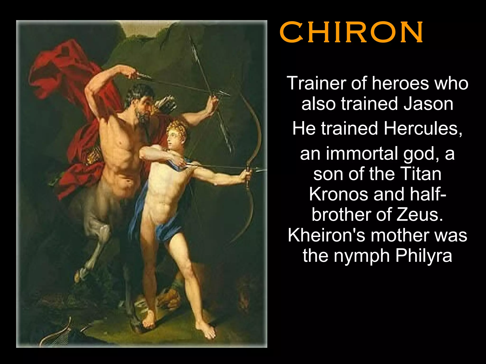 CHIRONCHIRON
•
Trainer of heroes who
also trained Jason
He trained Hercules,
an immortal god, a
son of the Titan
Kronos and half-
brother of Zeus.
Kheiron's mother was
the nymph Philyra
•
•
 