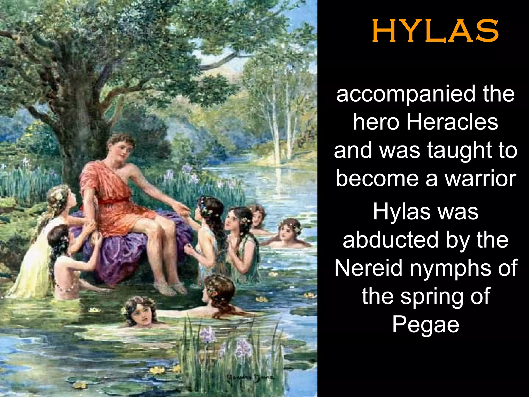 HYLASHYLAS
•
accompanied the
hero Heracles
and was taught to
become a warrior
Hylas was
abducted by the
Nereid nymphs of
the spring of
Pegae
•
 