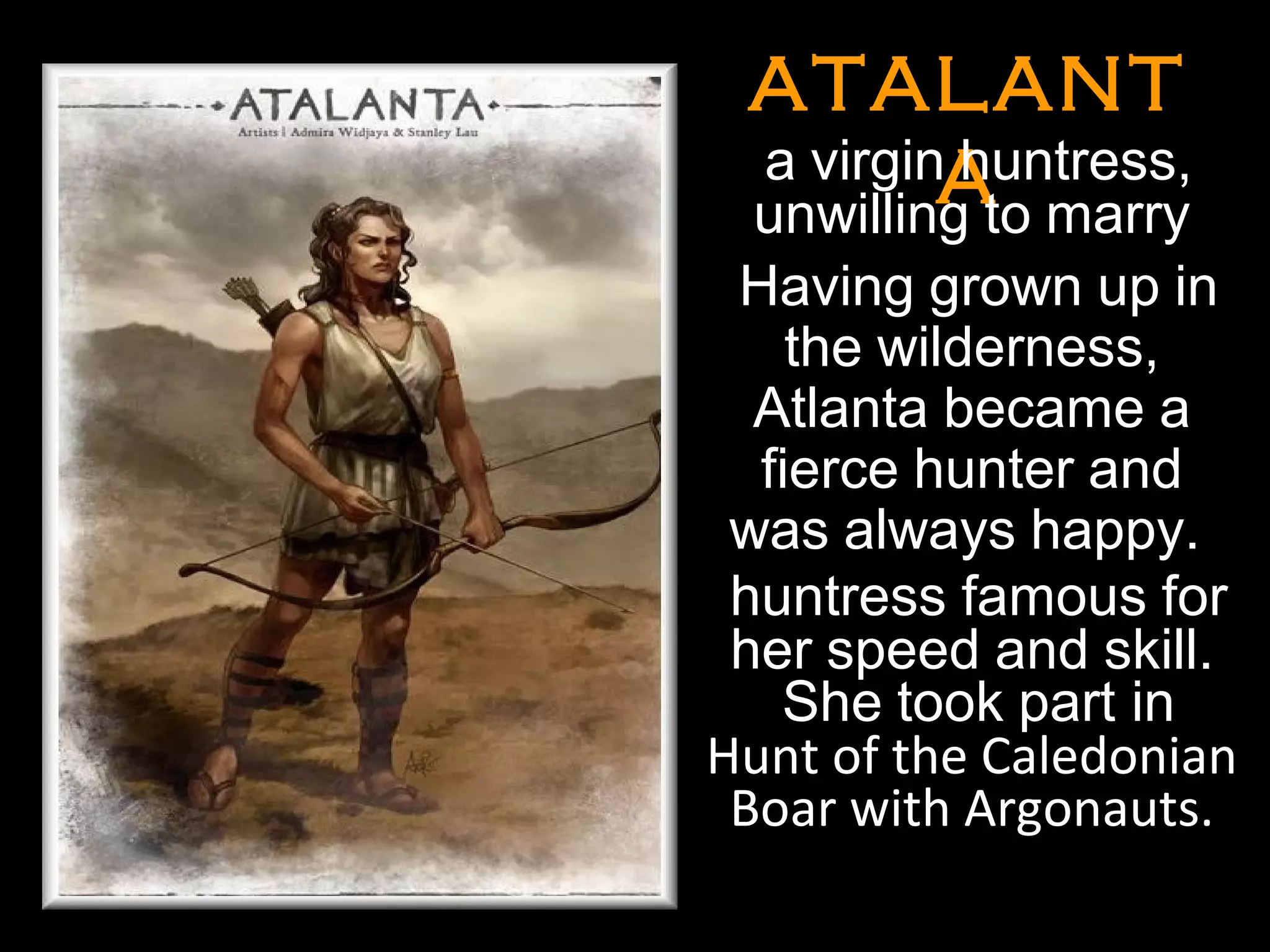 ATALANTATALANT
AA
•
a virgin huntress,
unwilling to marry
Having grown up in
the wilderness,
Atlanta became a
fierce hunter and
was always happy.
huntress famous for
her speed and skill.
She took part in
Hunt of the Caledonian
Boar with Argonauts.
•
•
 