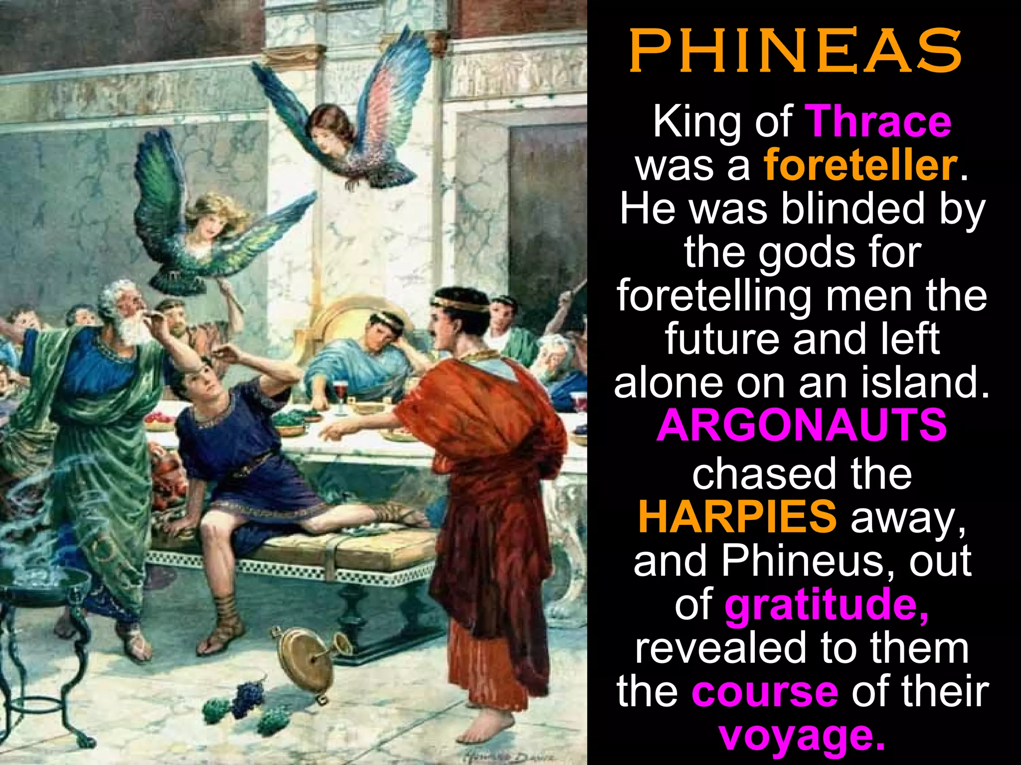 PHINEASPHINEAS
•
King of Thrace
was a foreteller.
He was blinded by
the gods for
foretelling men the
future and left
alone on an island.
ARGONAUTS
chased the
HARPIES away,
and Phineus, out
of gratitude,
revealed to them
the course of their
voyage.
•
 