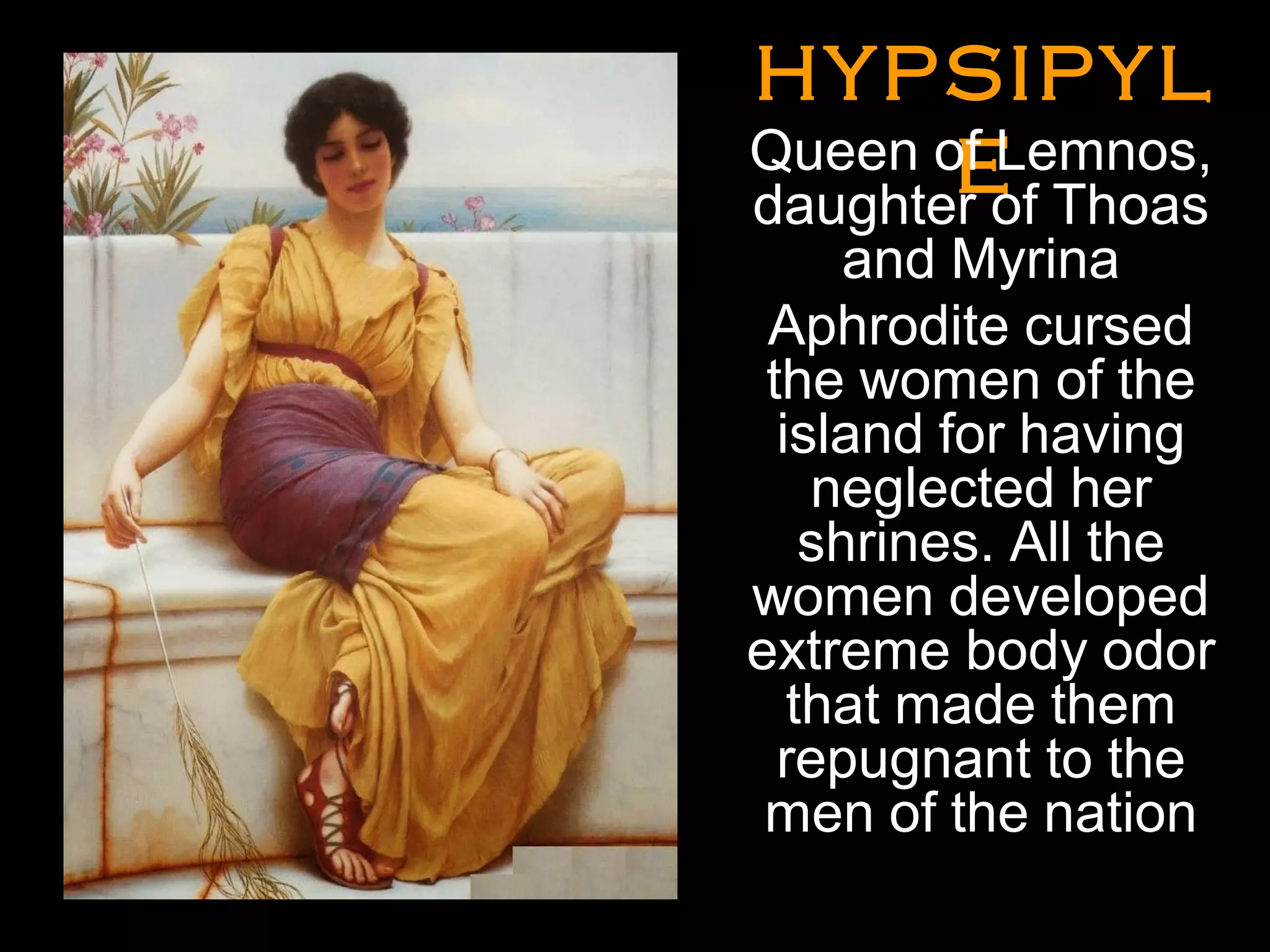 HYPSIPYLHYPSIPYL
EE
•
Queen of Lemnos,
daughter of Thoas
and Myrina
Aphrodite cursed
the women of the
island for having
neglected her
shrines. All the
women developed
extreme body odor
that made them
repugnant to the
men of the nation
•
 