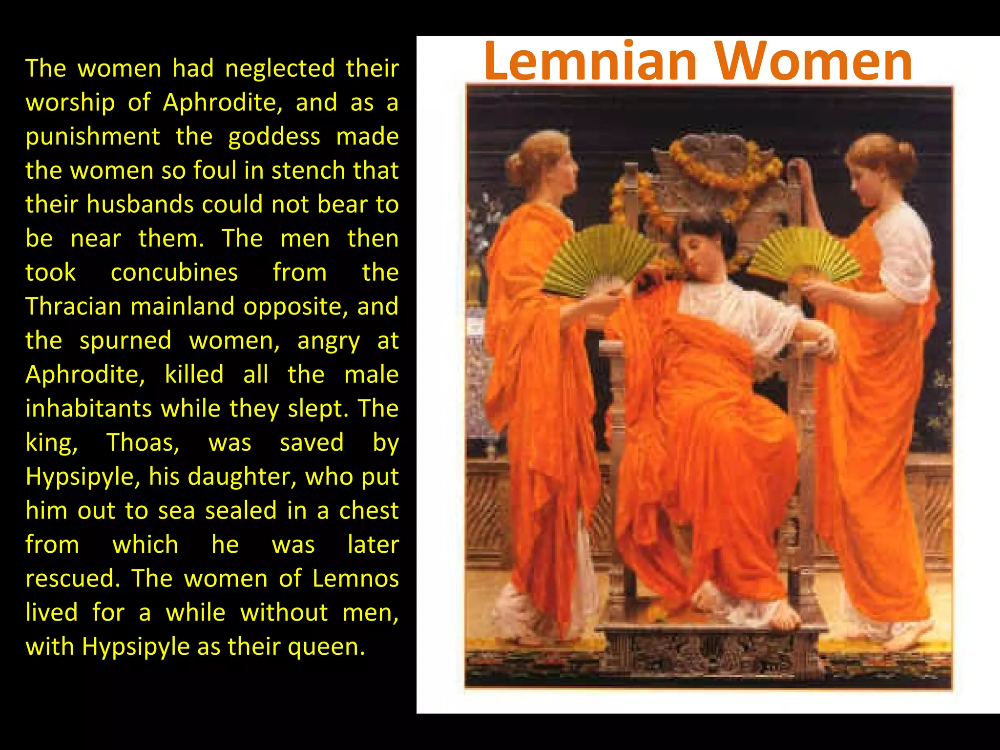 The women had neglected their
worship of Aphrodite, and as a
punishment the goddess made
the women so foul in stench that
their husbands could not bear to
be near them. The men then
took concubines from the
Thracian mainland opposite, and
the spurned women, angry at
Aphrodite, killed all the male
inhabitants while they slept. The
king, Thoas, was saved by
Hypsipyle, his daughter, who put
him out to sea sealed in a chest
from which he was later
rescued. The women of Lemnos
lived for a while without men,
with Hypsipyle as their queen.
Lemnian Women
 