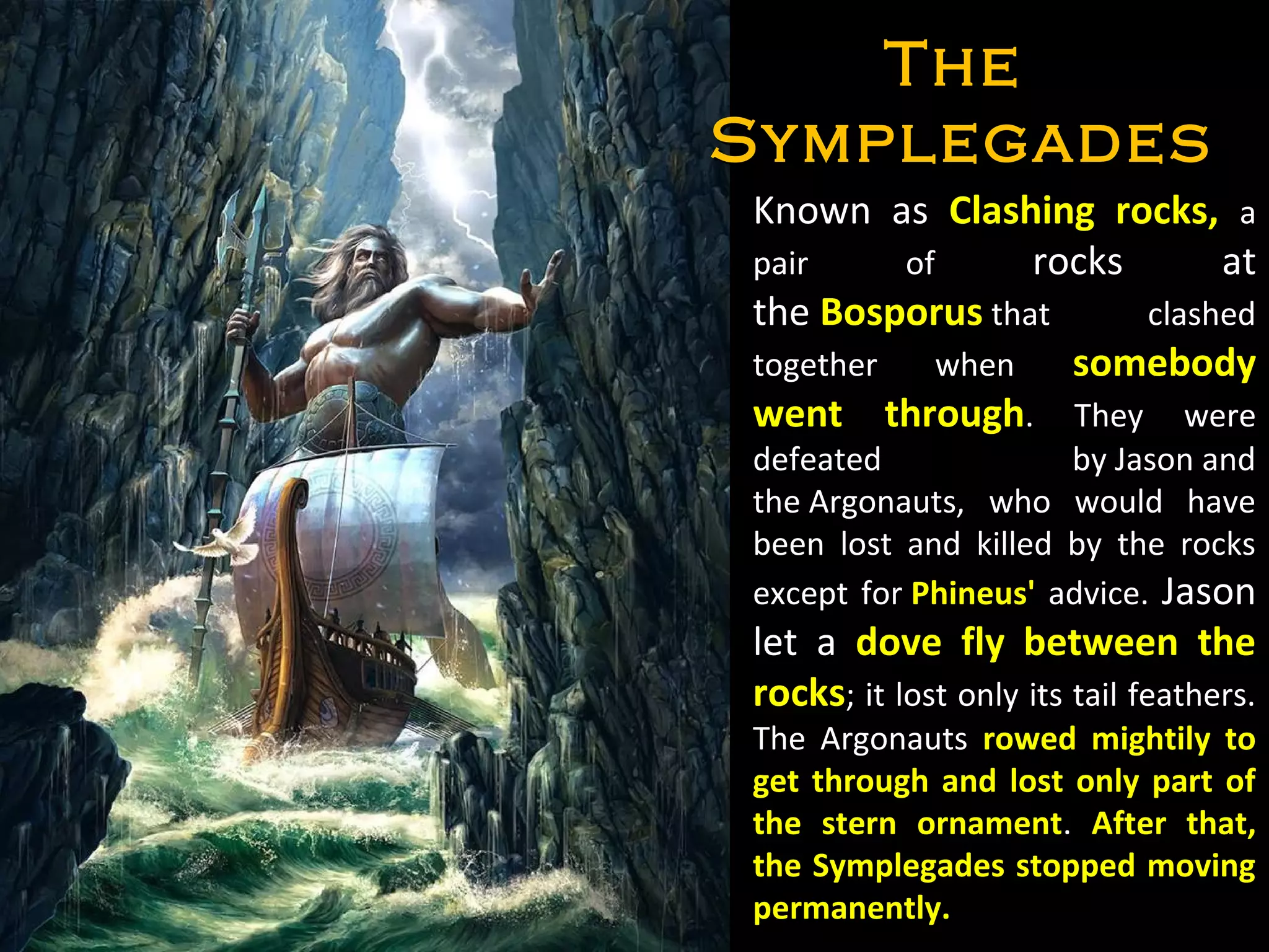 Known as Clashing rocks, a
pair of rocks at
the Bosporus that clashed
together when somebody
went through. They were
defeated by Jason and
the Argonauts, who would have
been lost and killed by the rocks
except for Phineus' advice. Jason
let a dove fly between the
rocks; it lost only its tail feathers.
The Argonauts rowed mightily to
get through and lost only part of
the stern ornament. After that,
the Symplegades stopped moving
permanently.
TheThe
SymplegadesSymplegades
 