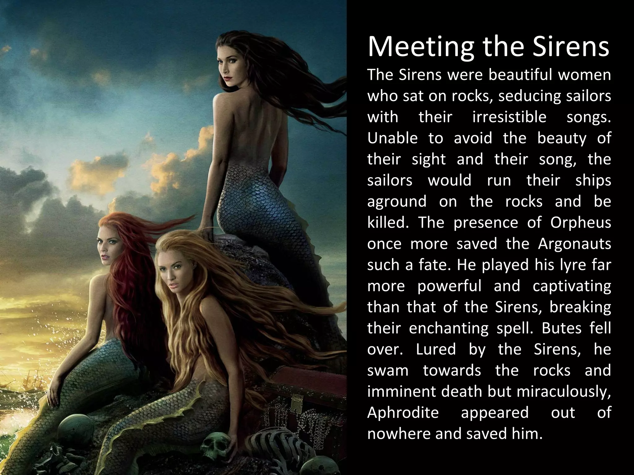 Meeting the Sirens
The Sirens were beautiful women
who sat on rocks, seducing sailors
with their irresistible songs.
Unable to avoid the beauty of
their sight and their song, the
sailors would run their ships
aground on the rocks and be
killed. The presence of Orpheus
once more saved the Argonauts
such a fate. He played his lyre far
more powerful and captivating
than that of the Sirens, breaking
their enchanting spell. Butes fell
over. Lured by the Sirens, he
swam towards the rocks and
imminent death but miraculously,
Aphrodite appeared out of
nowhere and saved him.
 