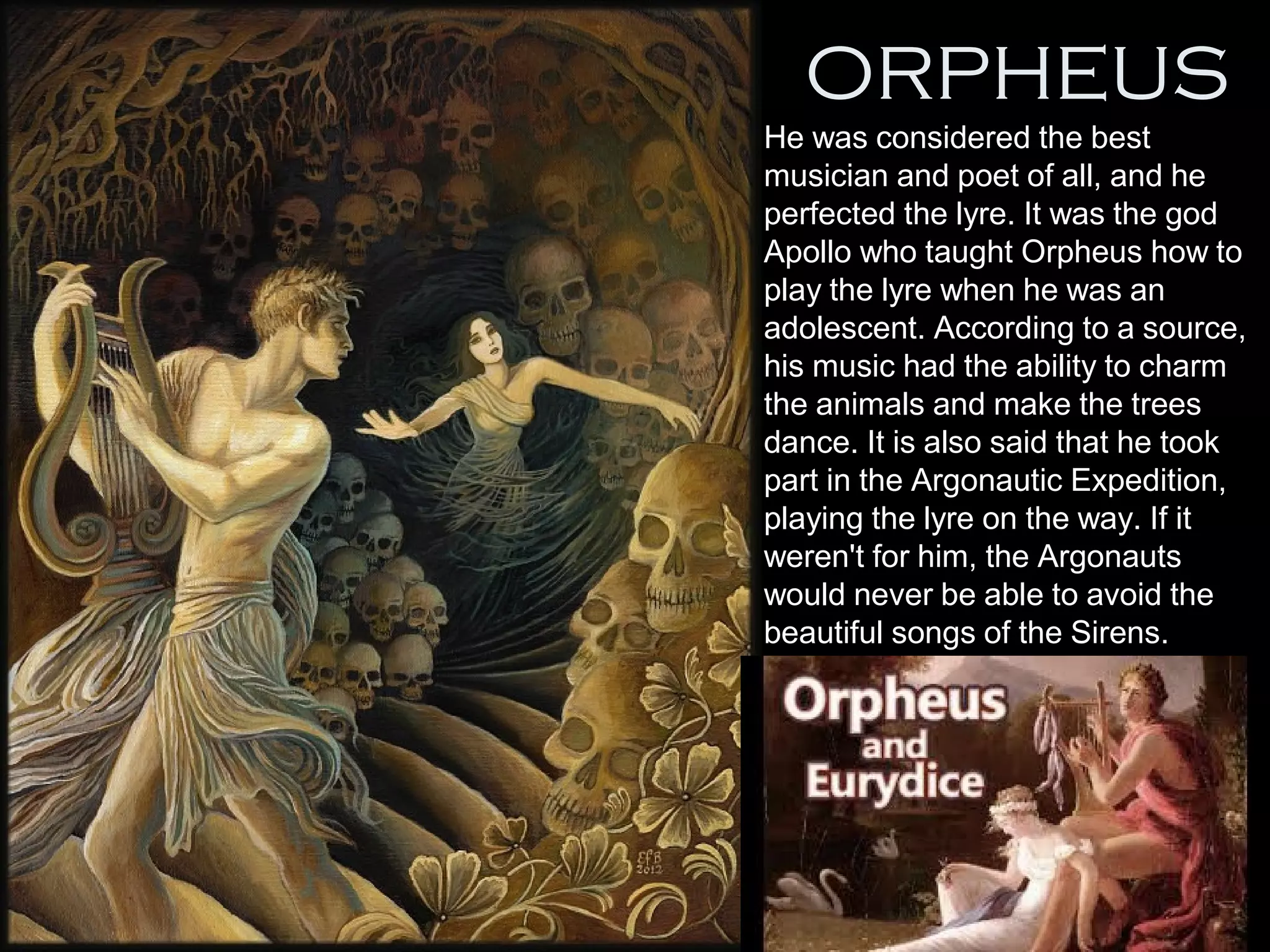 ORPHEUS
•
He was considered the best
musician and poet of all, and he
perfected the lyre. It was the god
Apollo who taught Orpheus how to
play the lyre when he was an
adolescent. According to a source,
his music had the ability to charm
the animals and make the trees
dance. It is also said that he took
part in the Argonautic Expedition,
playing the lyre on the way. If it
weren't for him, the Argonauts
would never be able to avoid the
beautiful songs of the Sirens.
 