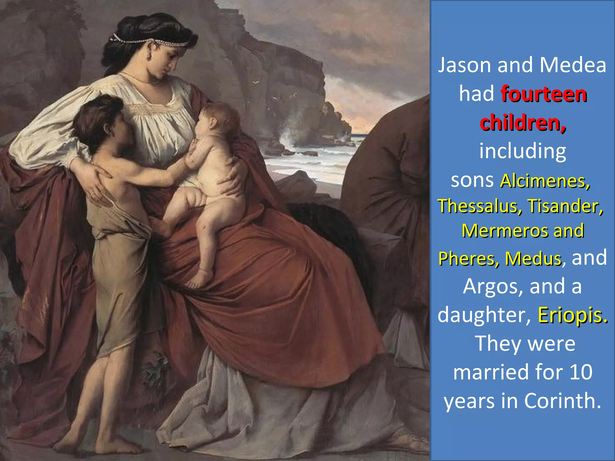 Jason and Medea
had fourteenfourteen
children,children,
including
sons Alcimenes,Alcimenes,
Thessalus, Tisander,Thessalus, Tisander,
Mermeros andMermeros and
Pheres, MedusPheres, Medus, and
Argos, and a
daughter, Eriopis.Eriopis.
They were
married for 10
years in Corinth.
 