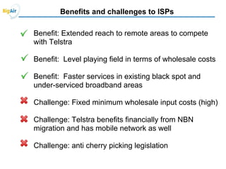 Benefits and challenges to ISPs
Benefit: Extended reach to remote areas to compete
with Telstra
Benefit: Level playing field in terms of wholesale costs
Benefit: Faster services in existing black spot and
under-serviced broadband areas
Challenge: Fixed minimum wholesale input costs (high)
Challenge: Telstra benefits financially from NBN
migration and has mobile network as well
Challenge: anti cherry picking legislation
 