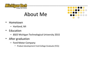 About Me
• Hometown
– Hartland, MI
• Education
– BSEE Michigan Technological University 2015
• After graduation
– Ford Motor Company
• Product development Ford College Graduate (FCG)
 