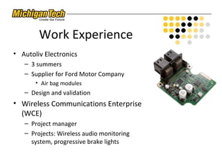 Work Experience
• Autoliv Electronics
– 3 summers
– Supplier for Ford Motor Company
• Air bag modules
– Design and validation
• Wireless Communications Enterprise
(WCE)
– Project manager
– Projects: Wireless audio monitoring
system, progressive brake lights
 